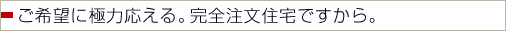 ご希望に極力こたえる。完全注文住宅ですから